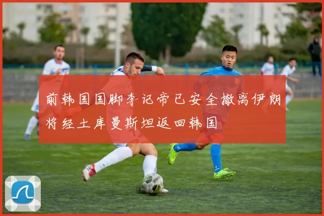 前韩国国脚李记帝已安全撤离伊朗将经土库曼斯坦返回韩国