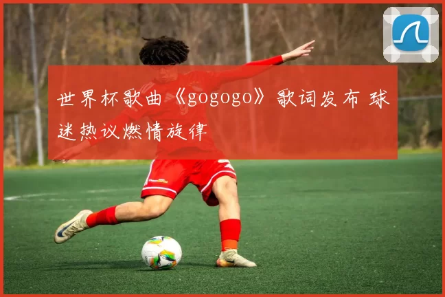 世界杯歌曲《gogogo》歌词发布 球迷热议燃情旋律