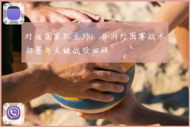 对话国家队主帅:非洲外围赛战术部署与关键战役回顾