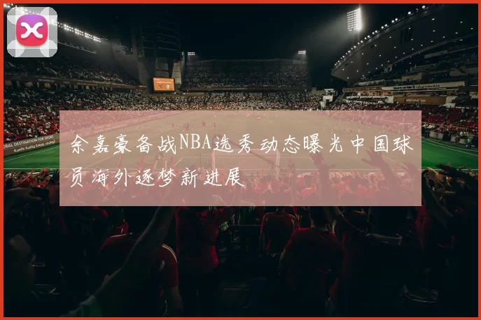 余嘉豪备战NBA选秀动态曝光中国球员海外逐梦新进展