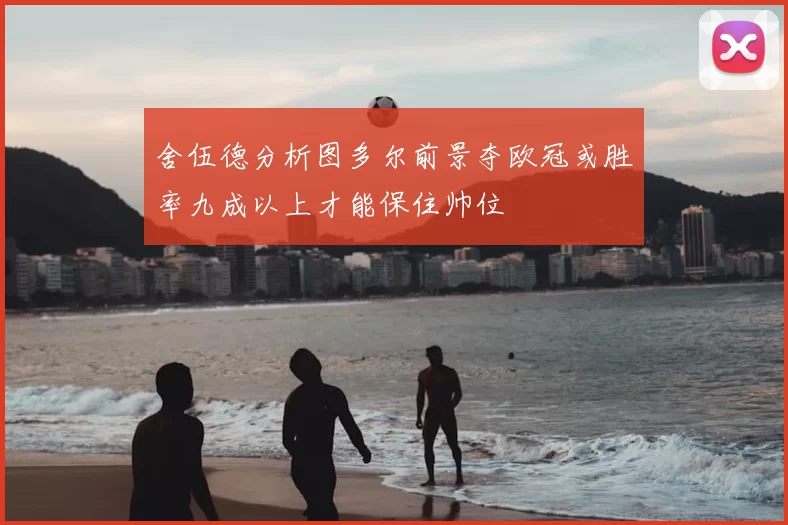 舍伍德分析图多尔前景夺欧冠或胜率九成以上才能保住帅位