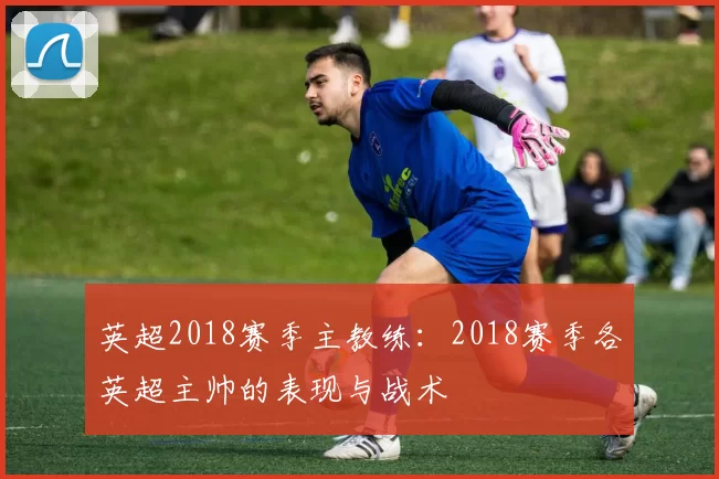 英超2018赛季主教练:2018赛季各英超主帅的表现与战术