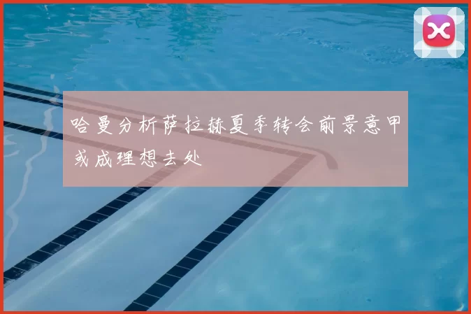 哈曼分析萨拉赫夏季转会前景意甲或成理想去处