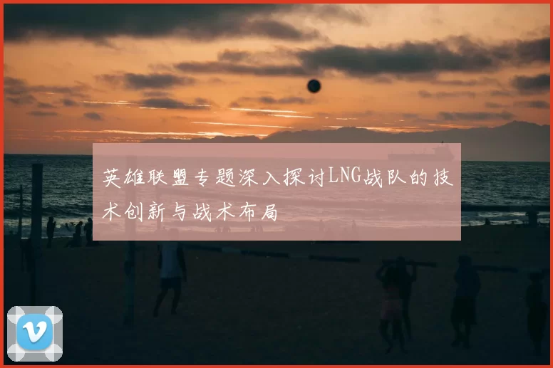 英雄联盟专题深入探讨LNG战队的技术创新与战术布局