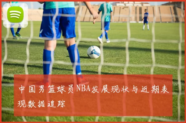 中国男篮球员NBA发展现状与近期表现数据追踪