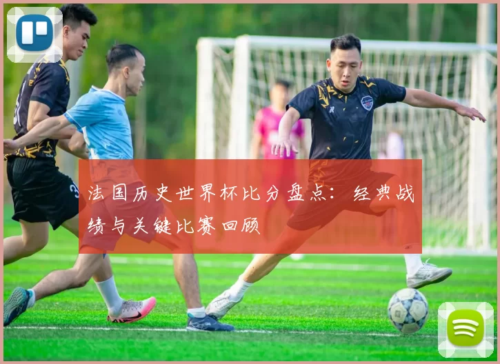 法国历史世界杯比分盘点:经典战绩与关键比赛回顾