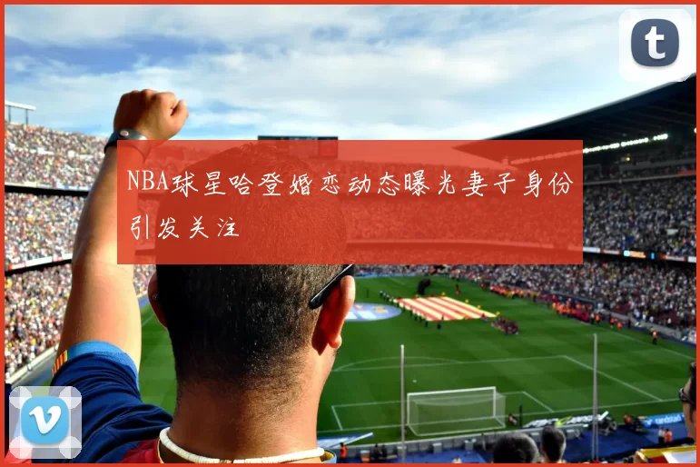 NBA球星哈登婚恋动态曝光妻子身份引发关注