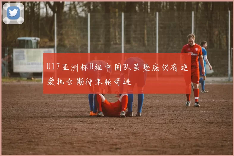U17亚洲杯B组中国队虽垫底仍有逆袭机会期待末轮奇迹