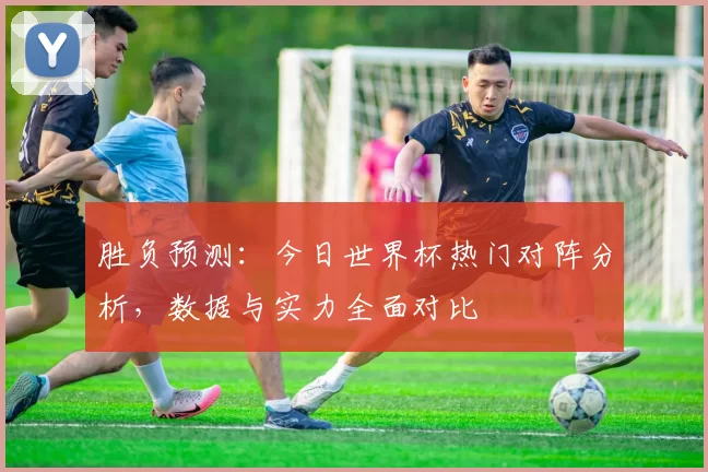 胜负预测:今日世界杯热门对阵分析,数据与实力全面对比