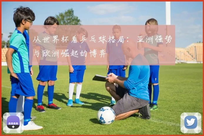 从世界杯看乒乓球格局:亚洲强势与欧洲崛起的博弈