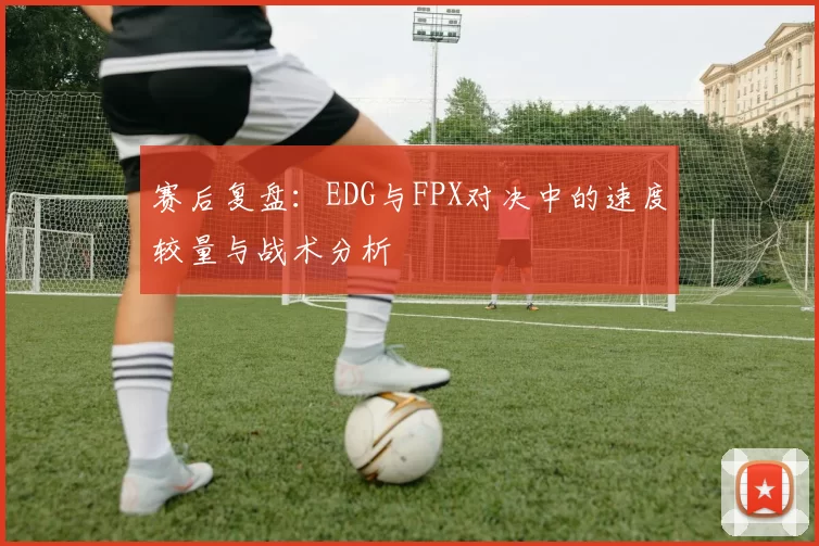 赛后复盘:EDG与FPX对决中的速度较量与战术分析