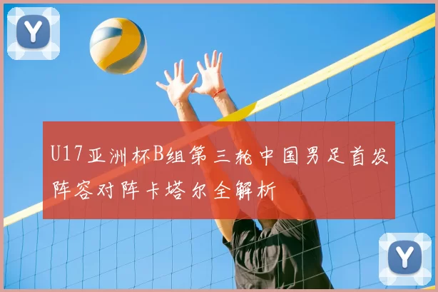U17亚洲杯B组第三轮中国男足首发阵容对阵卡塔尔全解析
