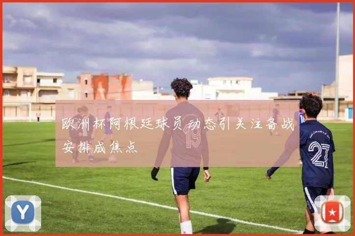 欧洲杯阿根廷球员动态引关注备战安排成焦点