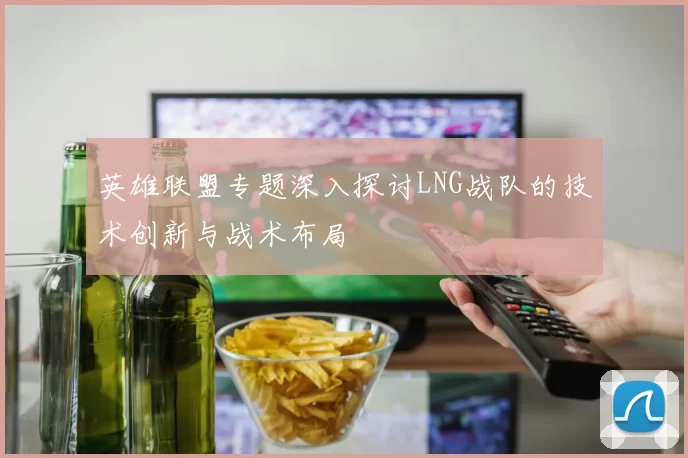英雄联盟专题深入探讨LNG战队的技术创新与战术布局