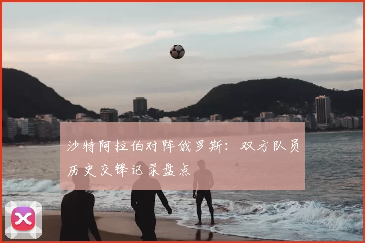 沙特阿拉伯对阵俄罗斯:双方队员历史交锋记录盘点