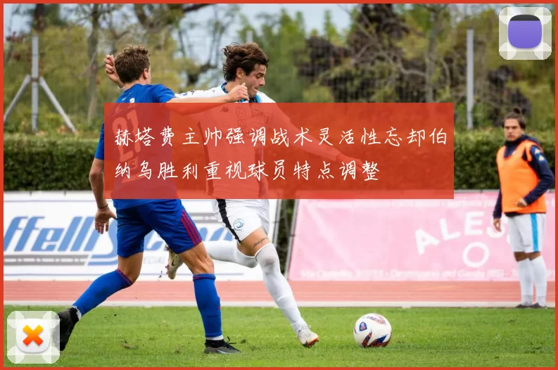 赫塔费主帅强调战术灵活性忘却伯纳乌胜利重视球员特点调整