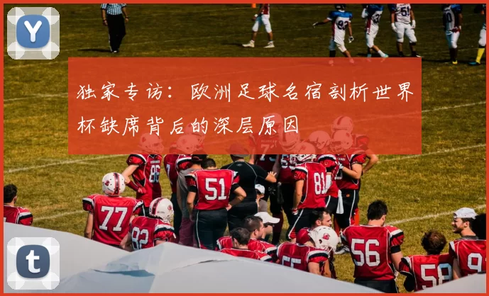 独家专访:欧洲足球名宿剖析世界杯缺席背后的深层原因