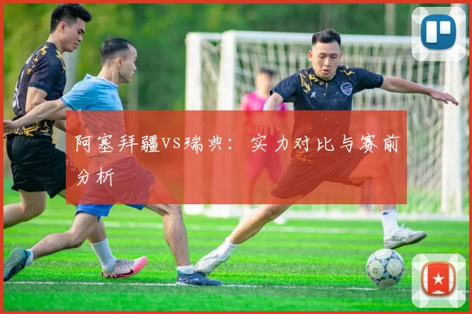 阿塞拜疆vs瑞典：实力对比与赛前分析