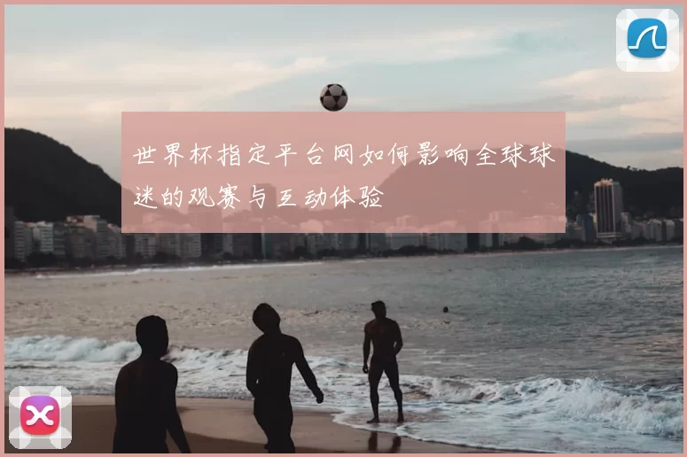 世界杯指定平台网如何影响全球球迷的观赛与互动体验
