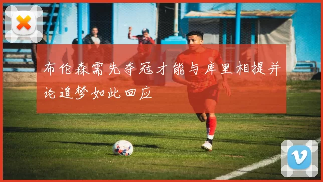 布伦森需先夺冠才能与库里相提并论追梦如此回应