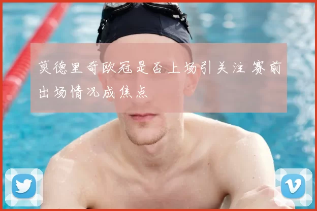 莫德里奇欧冠是否上场引关注 赛前出场情况成焦点