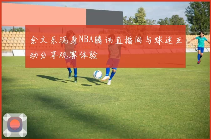 余文乐现身NBA腾讯直播间与球迷互动分享观赛体验