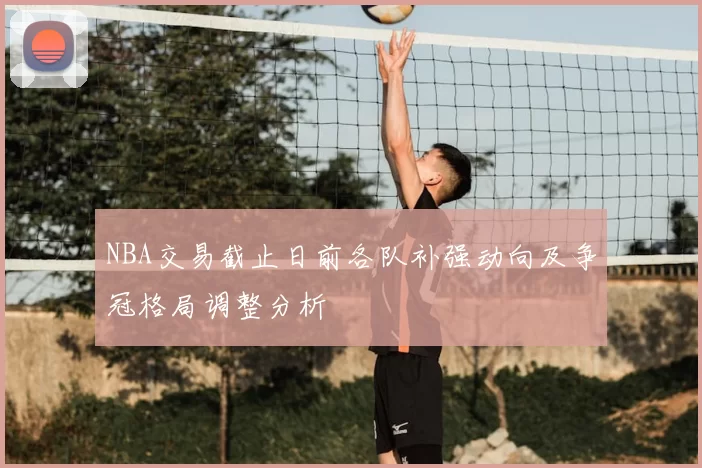 NBA交易截止日前各队补强动向及争冠格局调整分析