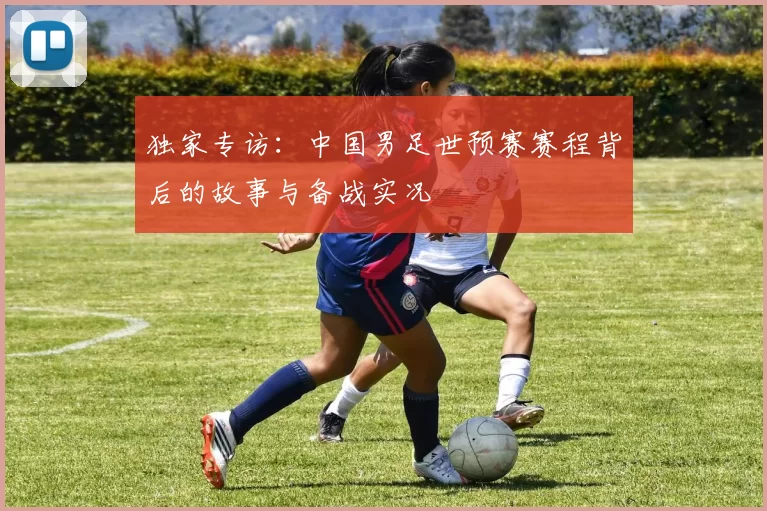 独家专访：中国男足世预赛赛程背后的故事与备战实况