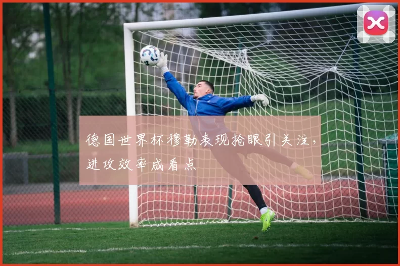 德国世界杯穆勒表现抢眼引关注,进攻效率成看点