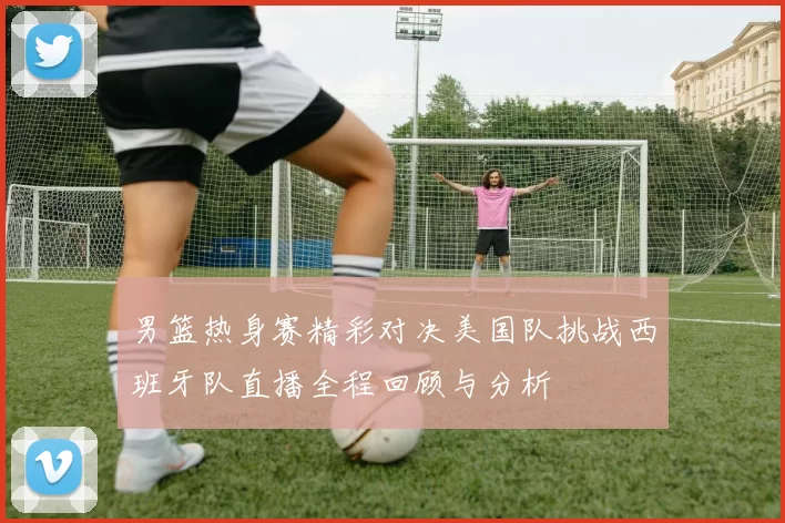 男篮热身赛精彩对决美国队挑战西班牙队直播全程回顾与分析