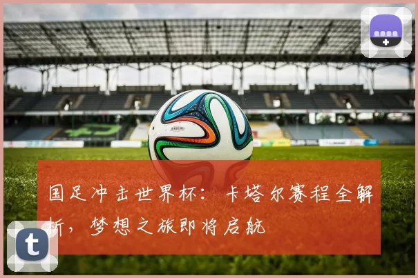 国足冲击世界杯:卡塔尔赛程全解析,梦想之旅即将启航