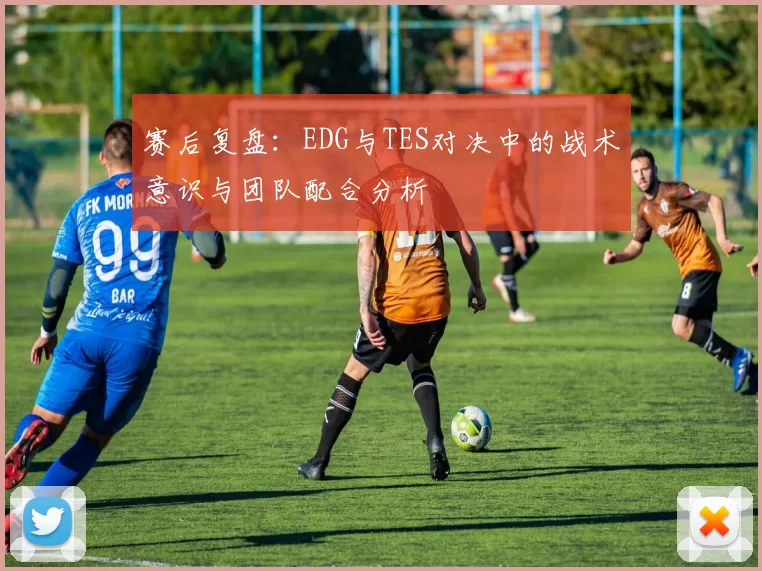 赛后复盘：EDG与TES对决中的战术意识与团队配合分析