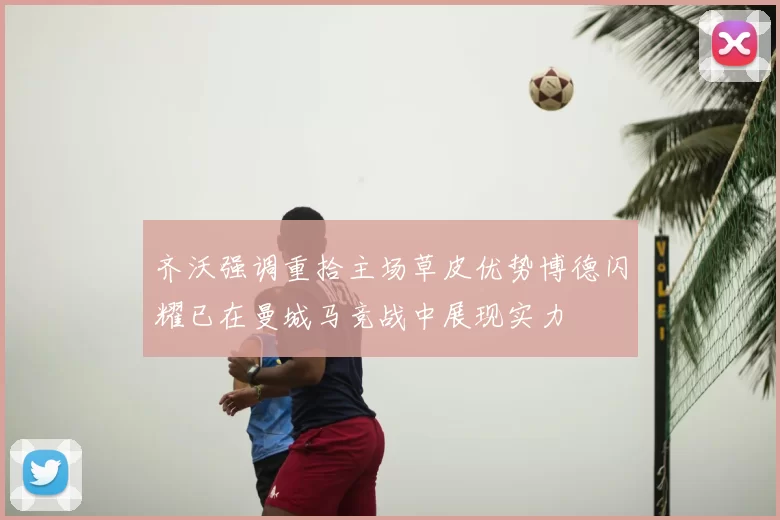 齐沃强调重拾主场草皮优势博德闪耀已在曼城马竞战中展现实力