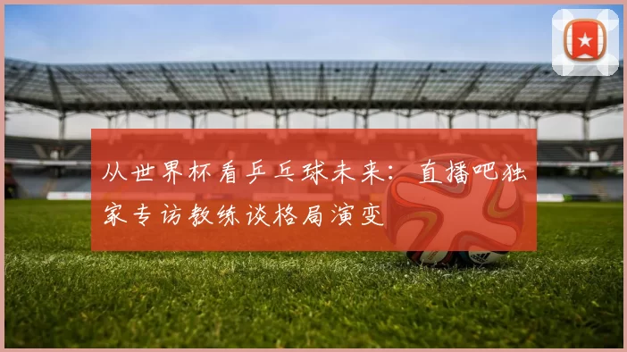 从世界杯看乒乓球未来:直播吧独家专访教练谈格局演变
