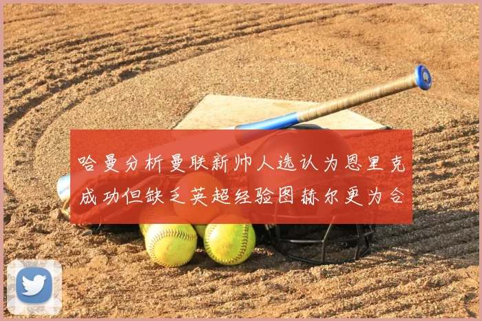 哈曼分析曼联新帅人选认为恩里克成功但缺乏英超经验图赫尔更为合适