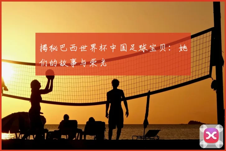 揭秘巴西世界杯中国足球宝贝:她们的故事与荣光