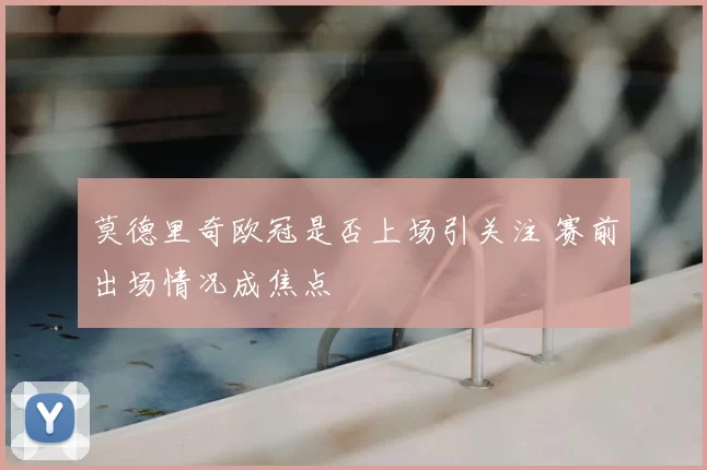 莫德里奇欧冠是否上场引关注 赛前出场情况成焦点