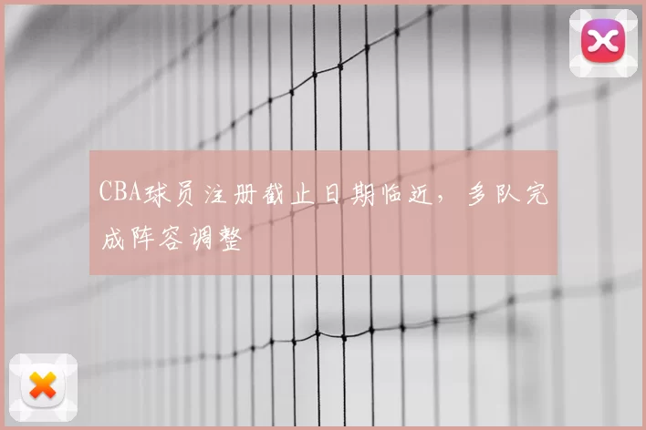 CBA球员注册截止日期临近，多队完成阵容调整