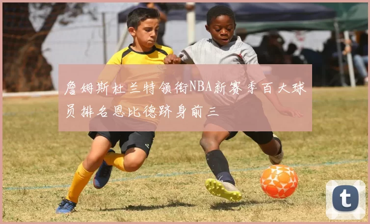 詹姆斯杜兰特领衔NBA新赛季百大球员排名恩比德跻身前三