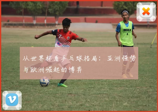 从世界杯看乒乓球格局:亚洲强势与欧洲崛起的博弈