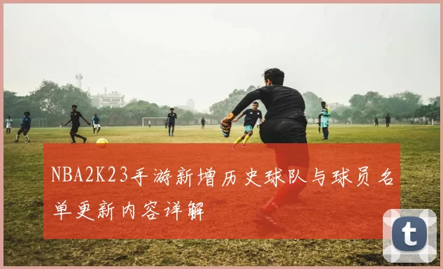 NBA2K23手游新增历史球队与球员名单更新内容详解