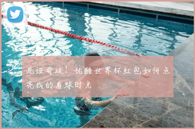 见证奇迹!优酷世界杯红包如何点亮我的看球时光