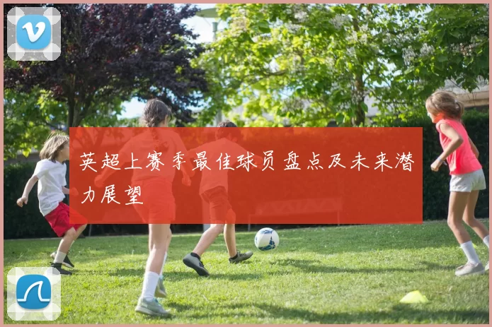 英超上赛季最佳球员盘点及未来潜力展望