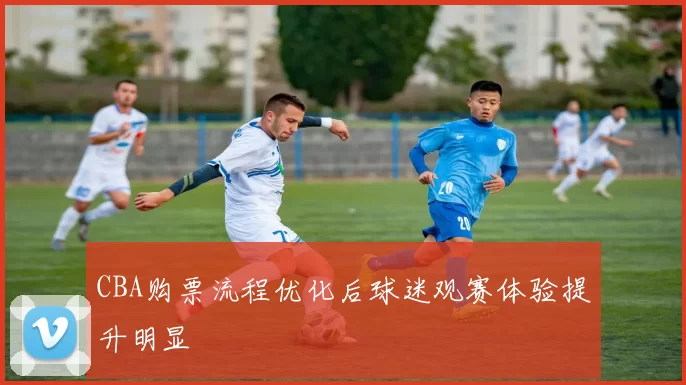 CBA购票流程优化后球迷观赛体验提升明显
