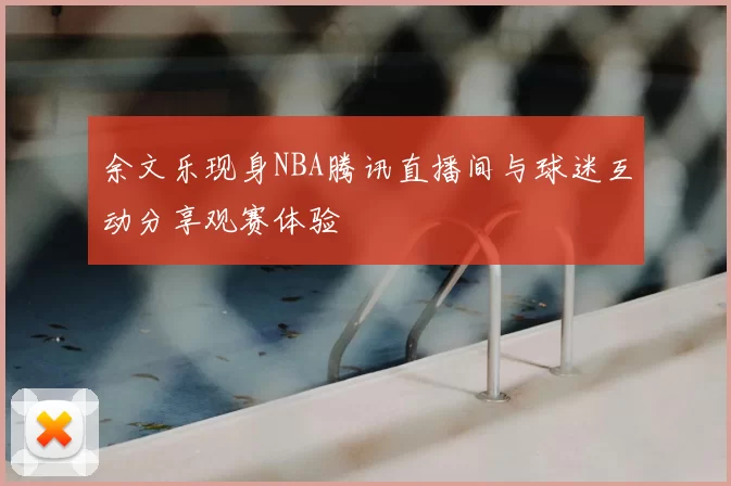 余文乐现身NBA腾讯直播间与球迷互动分享观赛体验