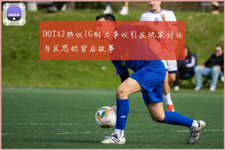 DOTA2热议IG耐力争议引发玩家讨论与反思的背后故事
