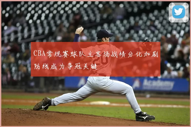 CBA常规赛球队主客场战绩分化加剧防线成为争冠关键