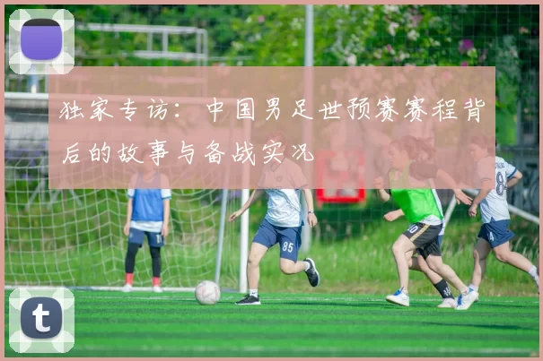 独家专访：中国男足世预赛赛程背后的故事与备战实况