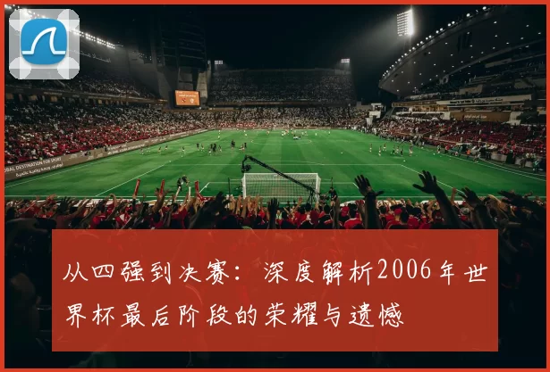 从四强到决赛:深度解析2006年世界杯最后阶段的荣耀与遗憾