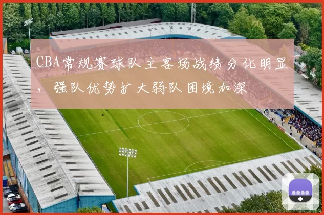 CBA常规赛球队主客场战绩分化明显，强队优势扩大弱队困境加深